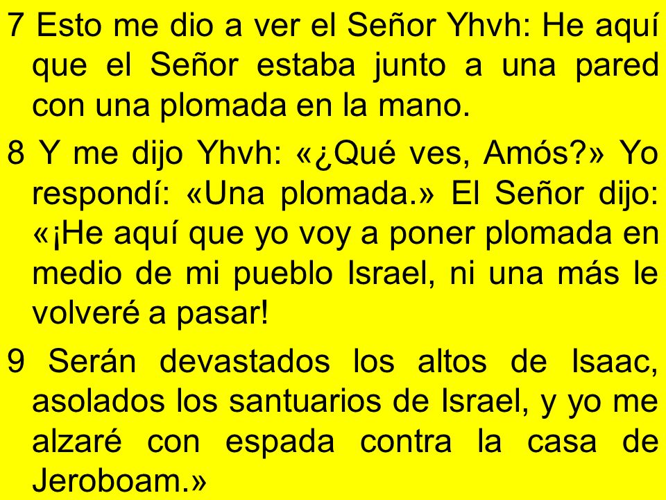 7 Esto me dio a ver el Señor Yhvh: He aquí que el Señor estaba junto a una pared con una plomada en la mano.
