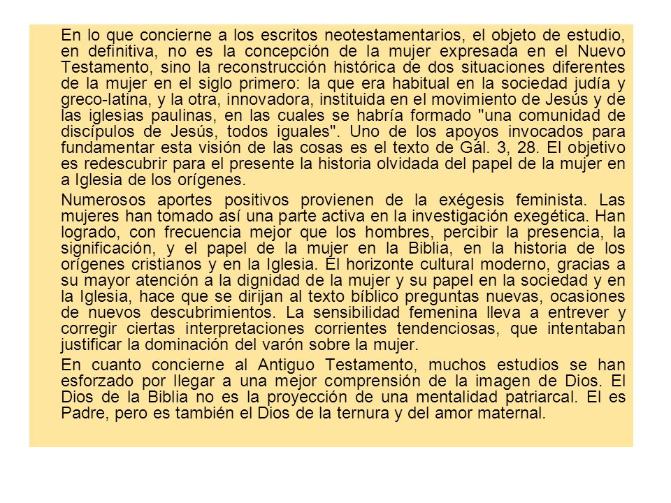 En lo que concierne a los escritos neotestamentarios, el objeto de estudio, en definitiva, no es la concepción de la mujer expresada en el Nuevo Testamento, sino la reconstrucción histórica de dos situaciones diferentes de la mujer en el siglo primero: la que era habitual en la sociedad judía y greco-latina, y la otra, innovadora, instituida en el movimiento de Jesús y de las iglesias paulinas, en las cuales se habría formado una comunidad de discípulos de Jesús, todos iguales . Uno de los apoyos invocados para fundamentar esta visión de las cosas es el texto de Gál. 3, 28. El objetivo es redescubrir para el presente la historia olvidada del papel de la mujer en a Iglesia de los orígenes.