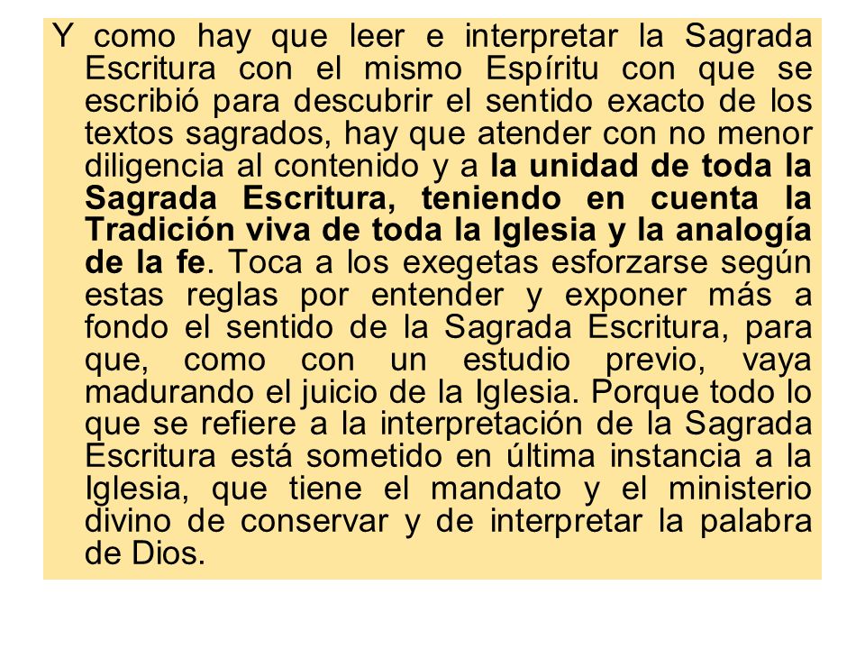 Y como hay que leer e interpretar la Sagrada Escritura con el mismo Espíritu con que se escribió para descubrir el sentido exacto de los textos sagrados, hay que atender con no menor diligencia al contenido y a la unidad de toda la Sagrada Escritura, teniendo en cuenta la Tradición viva de toda la Iglesia y la analogía de la fe.