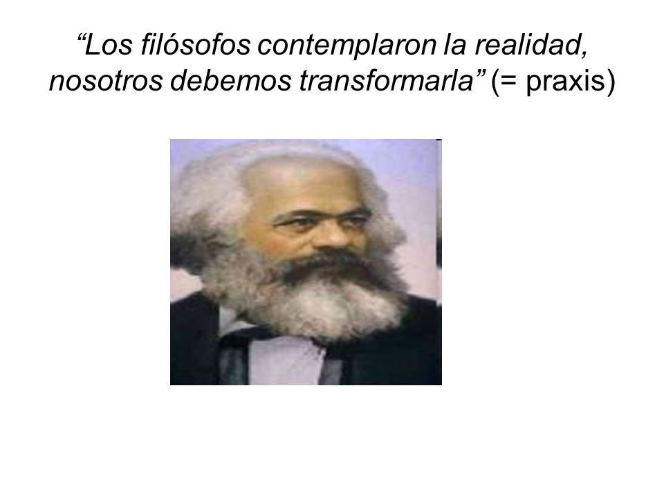 Los filósofos contemplaron la realidad, nosotros debemos transformarla (= praxis)