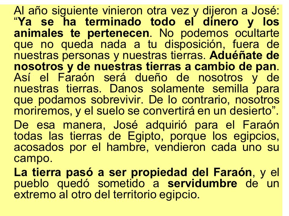 Al año siguiente vinieron otra vez y dijeron a José: Ya se ha terminado todo el dinero y los animales te pertenecen. No podemos ocultarte que no queda nada a tu disposición, fuera de nuestras personas y nuestras tierras. Aduéñate de nosotros y de nuestras tierras a cambio de pan. Así el Faraón será dueño de nosotros y de nuestras tierras. Danos solamente semilla para que podamos sobrevivir. De lo contrario, nosotros moriremos, y el suelo se convertirá en un desierto .