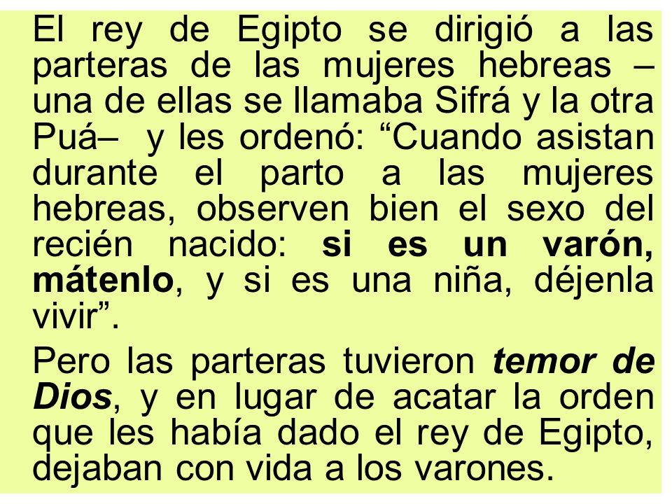 El rey de Egipto se dirigió a las parteras de las mujeres hebreas –una de ellas se llamaba Sifrá y la otra Puá– y les ordenó: Cuando asistan durante el parto a las mujeres hebreas, observen bien el sexo del recién nacido: si es un varón, mátenlo, y si es una niña, déjenla vivir .