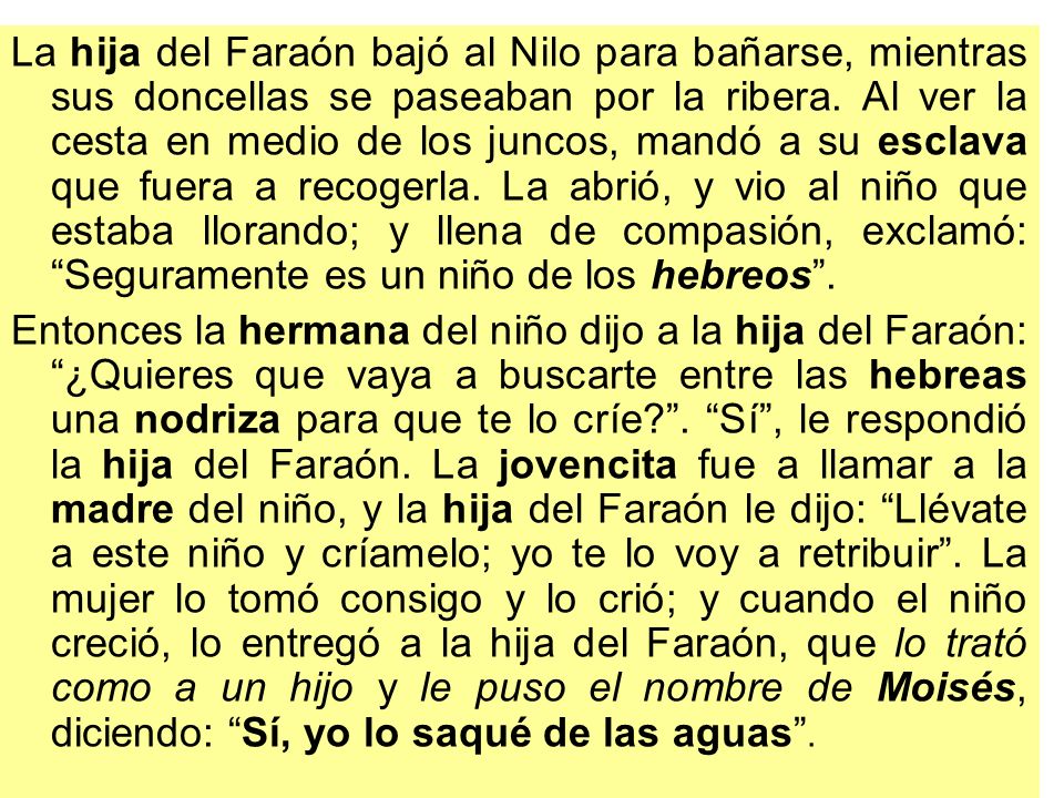 La hija del Faraón bajó al Nilo para bañarse, mientras sus doncellas se paseaban por la ribera. Al ver la cesta en medio de los juncos, mandó a su esclava que fuera a recogerla. La abrió, y vio al niño que estaba llorando; y llena de compasión, exclamó: Seguramente es un niño de los hebreos .