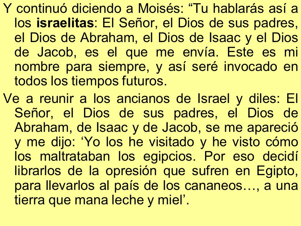 Y continuó diciendo a Moisés: Tu hablarás así a los israelitas: El Señor, el Dios de sus padres, el Dios de Abraham, el Dios de Isaac y el Dios de Jacob, es el que me envía. Este es mi nombre para siempre, y así seré invocado en todos los tiempos futuros.