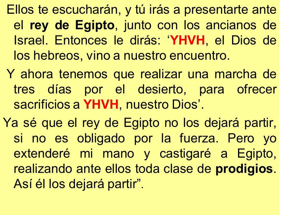 Ellos te escucharán, y tú irás a presentarte ante el rey de Egipto, junto con los ancianos de Israel. Entonces le dirás: ‘YHVH, el Dios de los hebreos, vino a nuestro encuentro.