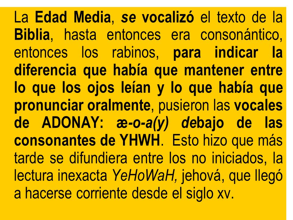 La Edad Media, se vocalizó el texto de la Biblia, hasta entonces era consonántico, entonces los rabinos, para indicar la diferencia que había que mantener entre lo que los ojos leían y lo que había que pronunciar oralmente, pusieron las vocales de ADONAY: æ-o-a(y) debajo de las consonantes de YHWH.
