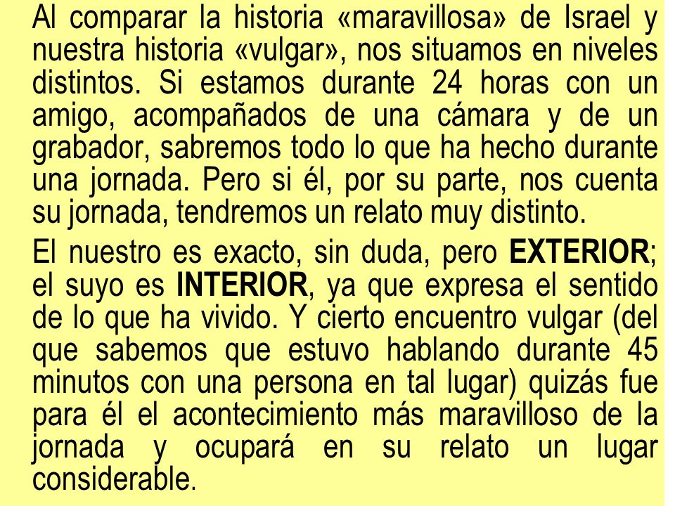 Al comparar la historia «maravillosa» de Israel y nuestra historia «vulgar», nos situamos en niveles distintos. Si estamos durante 24 horas con un amigo, acompañados de una cámara y de un grabador, sabremos todo lo que ha hecho durante una jornada. Pero si él, por su parte, nos cuenta su jornada, tendremos un relato muy distinto.