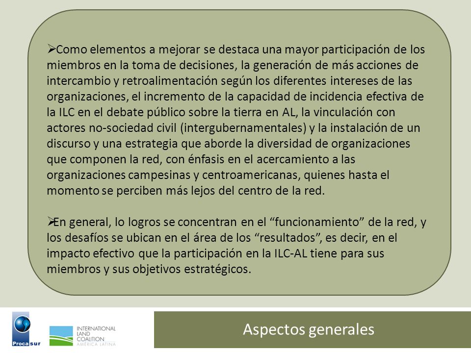 Como elementos a mejorar se destaca una mayor participación de los miembros en la toma de decisiones, la generación de más acciones de intercambio y retroalimentación según los diferentes intereses de las organizaciones, el incremento de la capacidad de incidencia efectiva de la ILC en el debate público sobre la tierra en AL, la vinculación con actores no-sociedad civil (intergubernamentales) y la instalación de un discurso y una estrategia que aborde la diversidad de organizaciones que componen la red, con énfasis en el acercamiento a las organizaciones campesinas y centroamericanas, quienes hasta el momento se perciben más lejos del centro de la red.