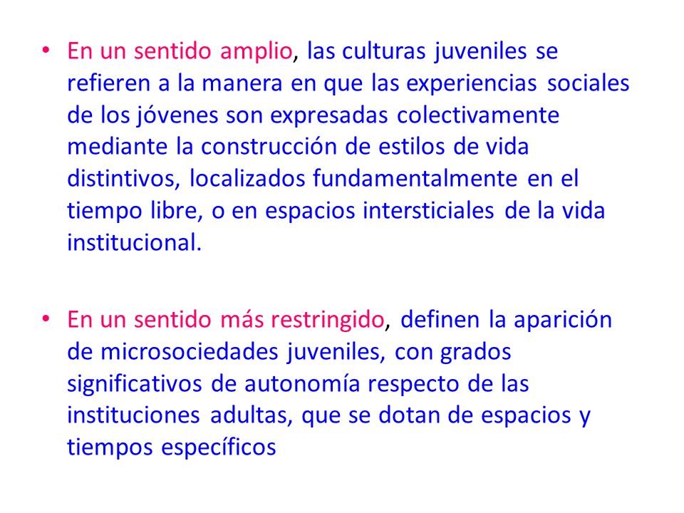 En un sentido amplio, las culturas juveniles se refieren a la manera en que las experiencias sociales de los jóvenes son expresadas colectivamente mediante la construcción de estilos de vida distintivos, localizados fundamentalmente en el tiempo libre, o en espacios intersticiales de la vida institucional.