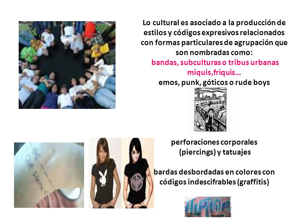 Lo cultural es asociado a la producción de estilos y códigos expresivos relacionados con formas particulares de agrupación que son nombradas como: bandas, subculturas o tribus urbanas miquis,friquis… emos, punk, góticos o rude boys perforaciones corporales (piercings) y tatuajes bardas desbordadas en colores con códigos indescifrables (graffitis)