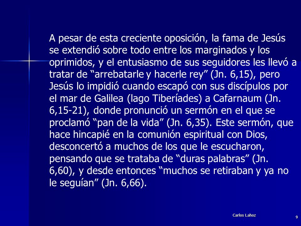 A pesar de esta creciente oposición, la fama de Jesús se extendió sobre todo entre los marginados y los oprimidos, y el entusiasmo de sus seguidores les llevó a tratar de arrebatarle y hacerle rey (Jn. 6,15), pero Jesús lo impidió cuando escapó con sus discípulos por el mar de Galilea (lago Tiberíades) a Cafarnaum (Jn. 6,15-21), donde pronunció un sermón en el que se proclamó pan de la vida (Jn. 6,35). Este sermón, que hace hincapié en la comunión espiritual con Dios, desconcertó a muchos de los que le escucharon, pensando que se trataba de duras palabras (Jn. 6,60), y desde entonces muchos se retiraban y ya no le seguían (Jn. 6,66).