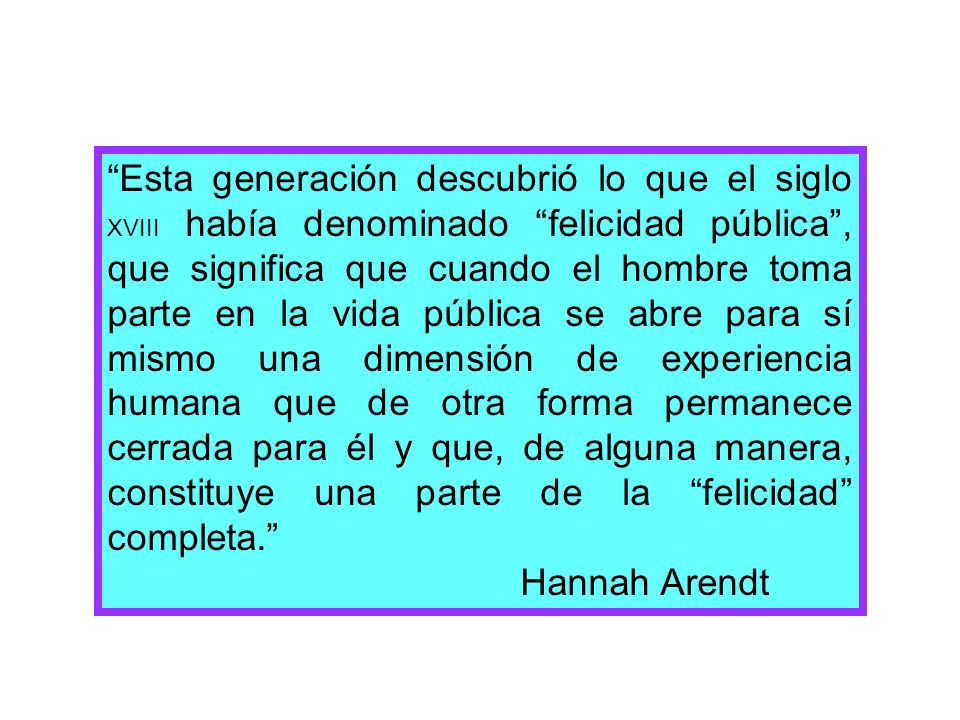 Esta generación descubrió lo que el siglo XVIII había denominado felicidad pública , que significa que cuando el hombre toma parte en la vida pública se abre para sí mismo una dimensión de experiencia humana que de otra forma permanece cerrada para él y que, de alguna manera, constituye una parte de la felicidad completa.