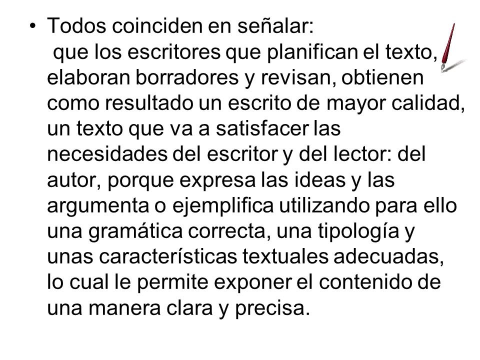 Todos coinciden en señalar: que los escritores que planifican el texto, elaboran borradores y revisan, obtienen como resultado un escrito de mayor calidad, un texto que va a satisfacer las necesidades del escritor y del lector: del autor, porque expresa las ideas y las argumenta o ejemplifica utilizando para ello una gramática correcta, una tipología y unas características textuales adecuadas, lo cual le permite exponer el contenido de una manera clara y precisa.