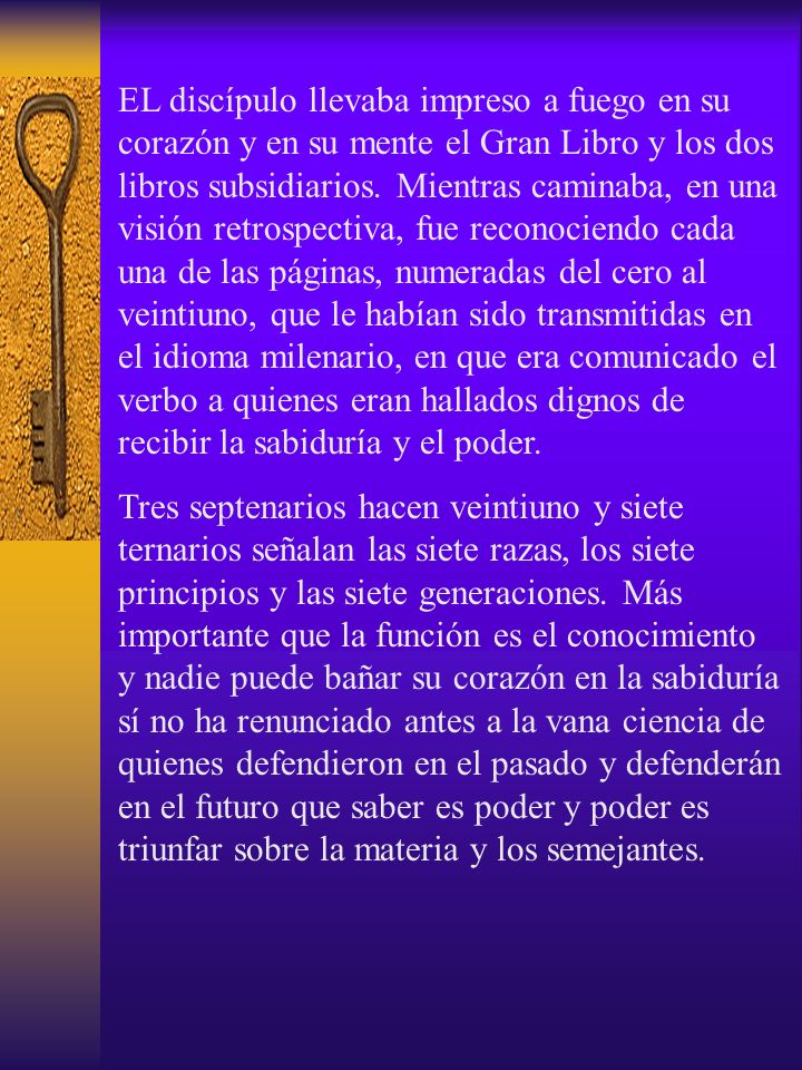 EL discípulo llevaba impreso a fuego en su corazón y en su mente el Gran Libro y los dos libros subsidiarios. Mientras caminaba, en una visión retrospectiva, fue reconociendo cada una de las páginas, numeradas del cero al veintiuno, que le habían sido transmitidas en el idioma milenario, en que era comunicado el verbo a quienes eran hallados dignos de recibir la sabiduría y el poder.