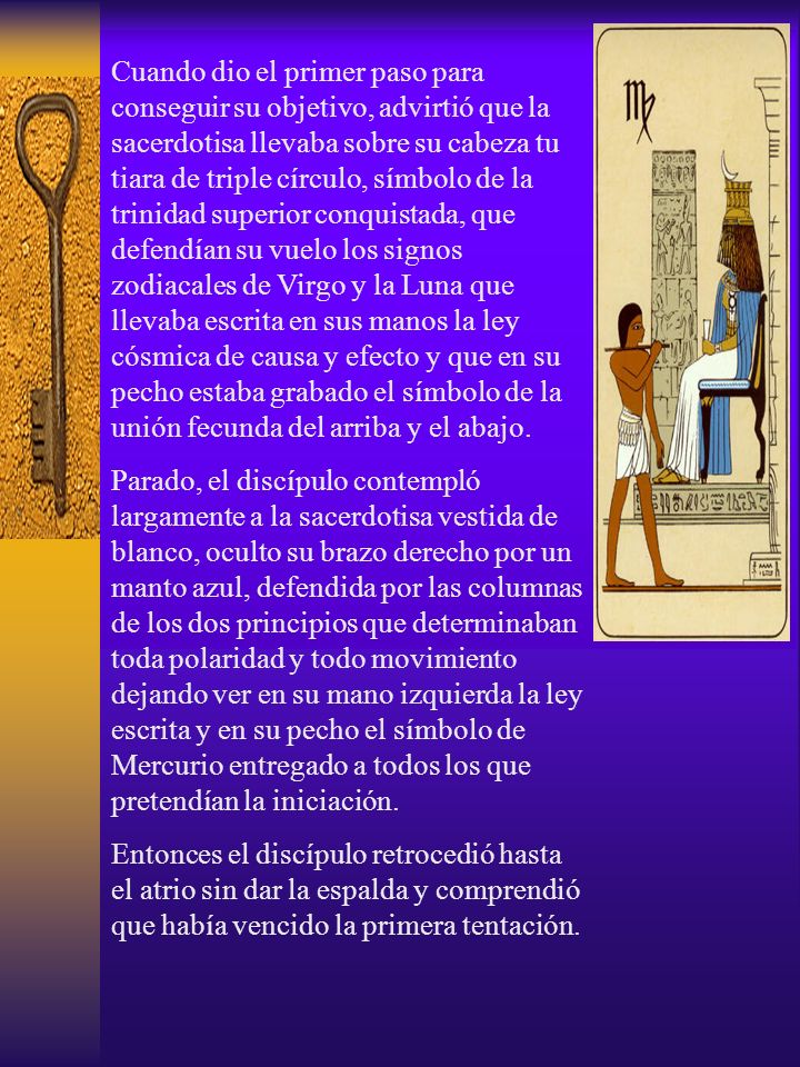 Cuando dio el primer paso para conseguir su objetivo, advirtió que la sacerdotisa llevaba sobre su cabeza tu tiara de triple círculo, símbolo de la trinidad superior conquistada, que defendían su vuelo los signos zodiacales de Virgo y la Luna que llevaba escrita en sus manos la ley cósmica de causa y efecto y que en su pecho estaba grabado el símbolo de la unión fecunda del arriba y el abajo.