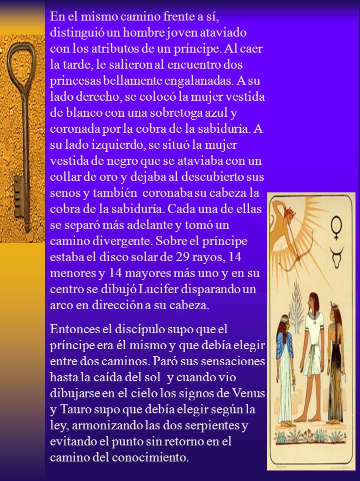 En el mismo camino frente a sí, distinguió un hombre joven ataviado con los atributos de un príncipe. Al caer la tarde, le salieron al encuentro dos princesas bellamente engalanadas. A su lado derecho, se colocó la mujer vestida de blanco con una sobretoga azul y coronada por la cobra de la sabiduría. A su lado izquierdo, se situó la mujer vestida de negro que se ataviaba con un collar de oro y dejaba al descubierto sus senos y también coronaba su cabeza la cobra de la sabiduría. Cada una de ellas se separó más adelante y tomó un camino divergente. Sobre el príncipe estaba el disco solar de 29 rayos, 14 menores y 14 mayores más uno y en su centro se dibujó Lucifer disparando un arco en dirección a su cabeza.