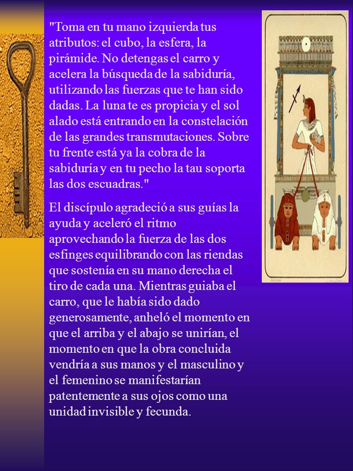Toma en tu mano izquierda tus atributos: el cubo, la esfera, la pirámide. No detengas el carro y acelera la búsqueda de la sabiduría, utilizando las fuerzas que te han sido dadas. La luna te es propicia y el sol alado está entrando en la constelación de las grandes transmutaciones. Sobre tu frente está ya la cobra de la sabiduría y en tu pecho la tau soporta las dos escuadras.