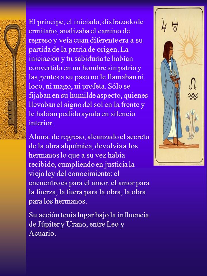 El príncipe, el iniciado, disfrazado de ermitaño, analizaba el camino de regreso y veía cuan diferente era a su partida de la patria de origen. La iniciación y tu sabiduría te habían convertido en un hombre sin patria y las gentes a su paso no le llamaban ni loco, ni mago, ni profeta. Sólo se fijaban en su humilde aspecto, quienes llevaban el signo del sol en la frente y le habían pedido ayuda en silencio interior.