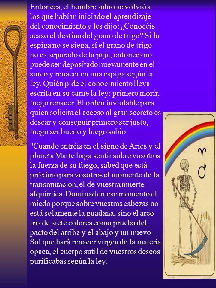 Entonces, el hombre sabio se volvió a los que habían iniciado el aprendizaje del conocimiento y les dijo: ¿Conocéis acaso el destino del grano de trigo Si la espiga no se siega, sí el grano de trigo no es separado de la paja, entonces no puede ser depositado nuevamente en el surco y renacer en una espiga según la ley. Quién pide el conocimiento lleva escrita en su carne la ley: primero morir, luego renacer. El orden inviolable para quien solicita el acceso al gran secreto es desear y conseguir primero ser justo, luego ser bueno y luego sabio.