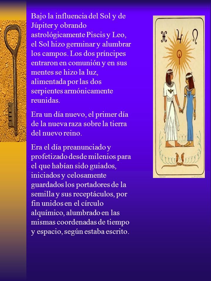 Bajo la influencia del Sol y de Júpiter y obrando astrológicamente Piscis y Leo, el Sol hizo germinar y alumbrar los campos. Los dos príncipes entraron en comunión y en sus mentes se hizo la luz, alimentada por las dos serpientes armónicamente reunidas.