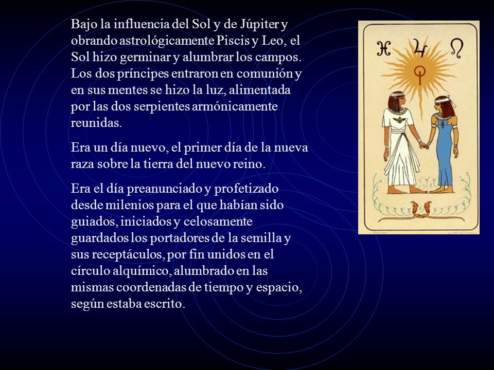 Bajo la influencia del Sol y de Júpiter y obrando astrológicamente Piscis y Leo, el Sol hizo germinar y alumbrar los campos. Los dos príncipes entraron en comunión y en sus mentes se hizo la luz, alimentada por las dos serpientes armónicamente reunidas.