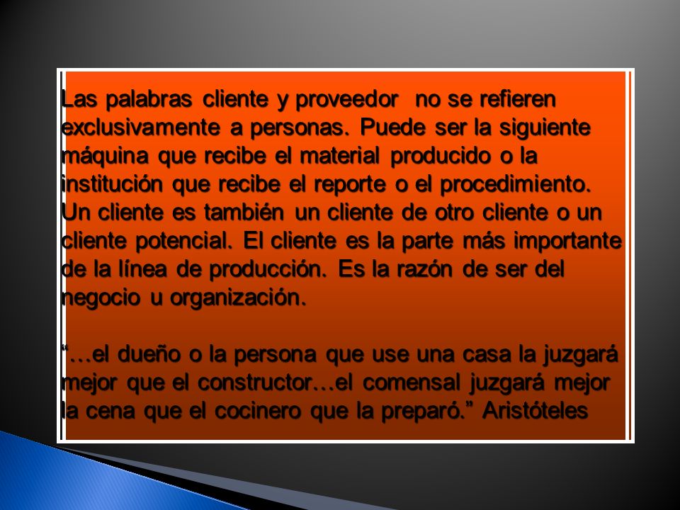 Las palabras cliente y proveedor no se refieren exclusivamente a personas. Puede ser la siguiente máquina que recibe el material producido o la institución que recibe el reporte o el procedimiento. Un cliente es también un cliente de otro cliente o un cliente potencial. El cliente es la parte más importante de la línea de producción. Es la razón de ser del negocio u organización.