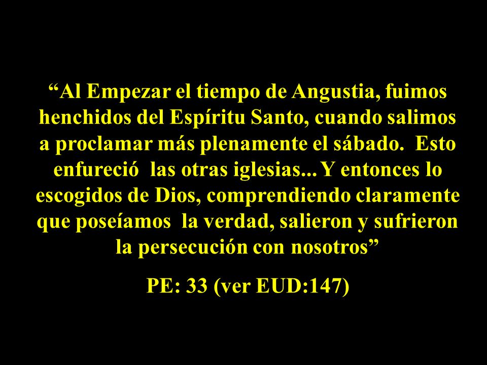 Al Empezar el tiempo de Angustia, fuimos henchidos del Espíritu Santo, cuando salimos a proclamar más plenamente el sábado. Esto enfureció las otras iglesias... Y entonces lo escogidos de Dios, comprendiendo claramente que poseíamos la verdad, salieron y sufrieron la persecución con nosotros