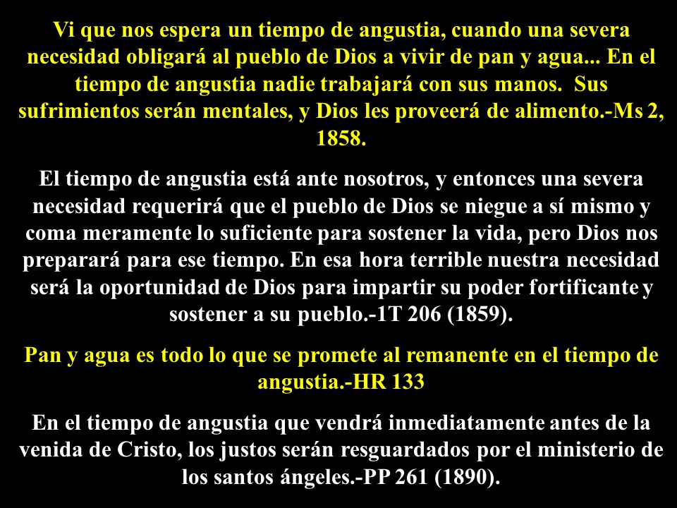 Vi que nos espera un tiempo de angustia, cuando una severa necesidad obligará al pueblo de Dios a vivir de pan y agua... En el tiempo de angustia nadie trabajará con sus manos. Sus sufrimientos serán mentales, y Dios les proveerá de alimento.-Ms 2, 1858.