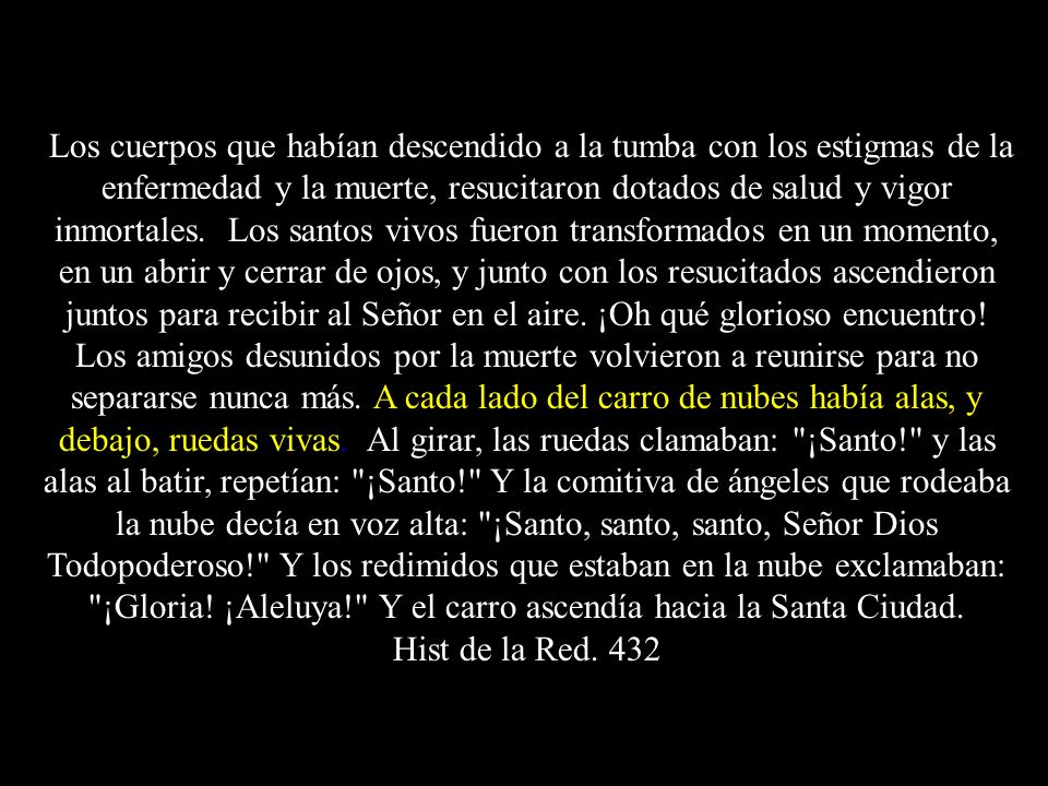 Los cuerpos que habían descendido a la tumba con los estigmas de la enfermedad y la muerte, resucitaron dotados de salud y vigor inmortales. Los santos vivos fueron transformados en un momento, en un abrir y cerrar de ojos, y junto con los resucitados ascendieron juntos para recibir al Señor en el aire. ¡Oh qué glorioso encuentro! Los amigos desunidos por la muerte volvieron a reunirse para no separarse nunca más. A cada lado del carro de nubes había alas, y debajo, ruedas vivas. Al girar, las ruedas clamaban: ¡Santo! y las alas al batir, repetían: ¡Santo! Y la comitiva de ángeles que rodeaba la nube decía en voz alta: ¡Santo, santo, santo, Señor Dios Todopoderoso! Y los redimidos que estaban en la nube exclamaban: ¡Gloria! ¡Aleluya! Y el carro ascendía hacia la Santa Ciudad.