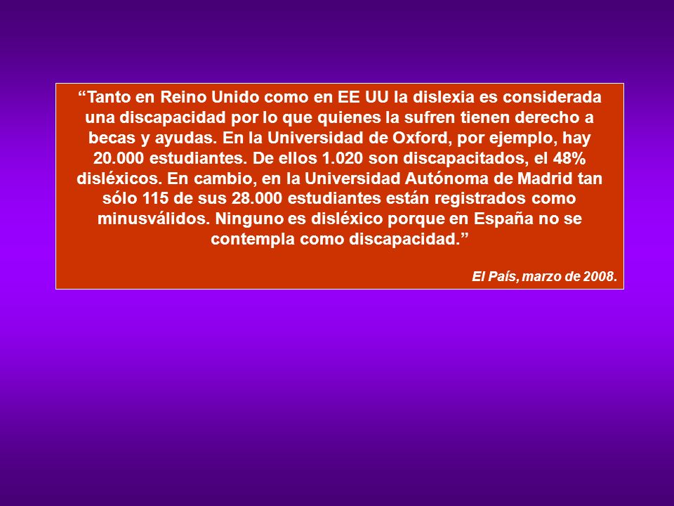 Tanto en Reino Unido como en EE UU la dislexia es considerada una discapacidad por lo que quienes la sufren tienen derecho a becas y ayudas. En la Universidad de Oxford, por ejemplo, hay estudiantes. De ellos son discapacitados, el 48% disléxicos. En cambio, en la Universidad Autónoma de Madrid tan sólo 115 de sus estudiantes están registrados como minusválidos. Ninguno es disléxico porque en España no se contempla como discapacidad.