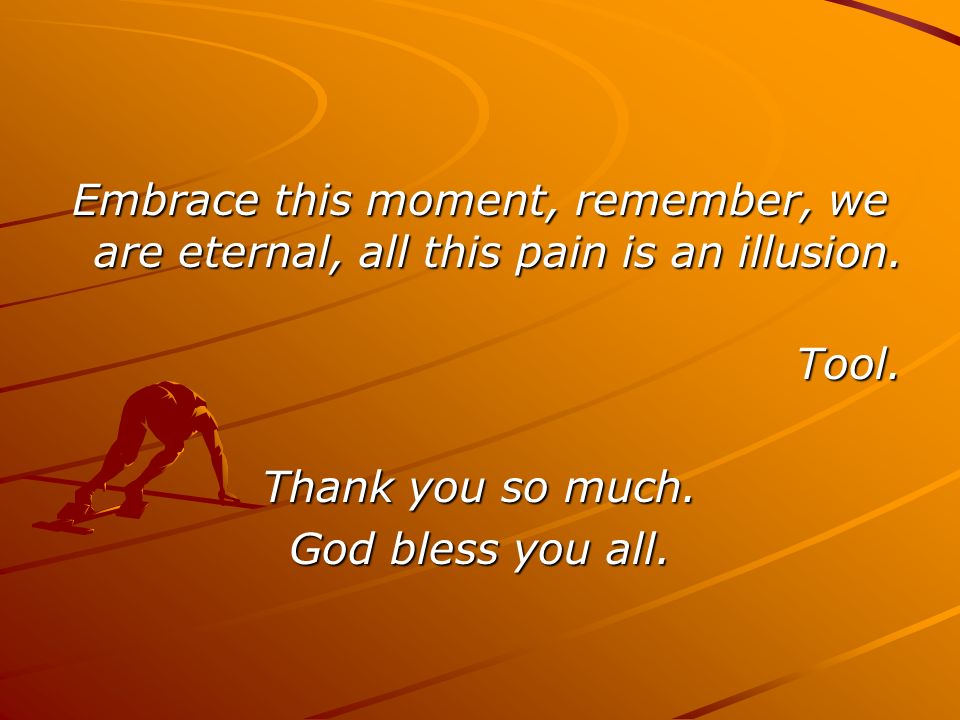 Embrace this moment, remember, we are eternal, all this pain is an illusion.