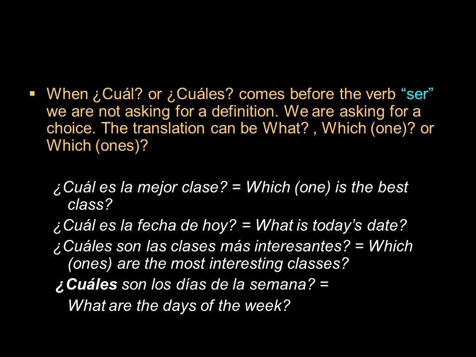 When ¿Cuál or ¿Cuáles comes before the verb ser we are not asking for a definition. We are asking for a choice. The translation can be What , Which (one) or Which (ones)