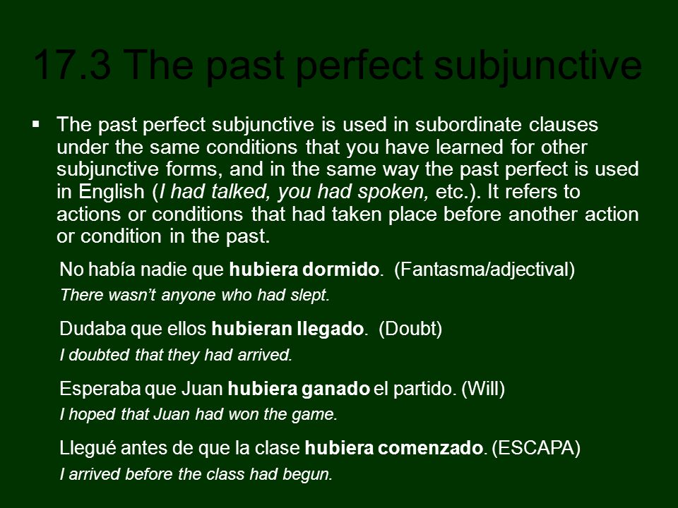 The past perfect subjunctive is used in subordinate clauses under the same conditions that you have learned for other subjunctive forms, and in the same way the past perfect is used in English (I had talked, you had spoken, etc.). It refers to actions or conditions that had taken place before another action or condition in the past.