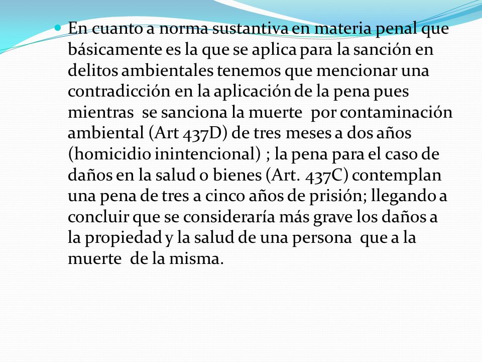 En cuanto a norma sustantiva en materia penal que básicamente es la que se aplica para la sanción en delitos ambientales tenemos que mencionar una contradicción en la aplicación de la pena pues mientras se sanciona la muerte por contaminación ambiental (Art 437D) de tres meses a dos años (homicidio inintencional) ; la pena para el caso de daños en la salud o bienes (Art.