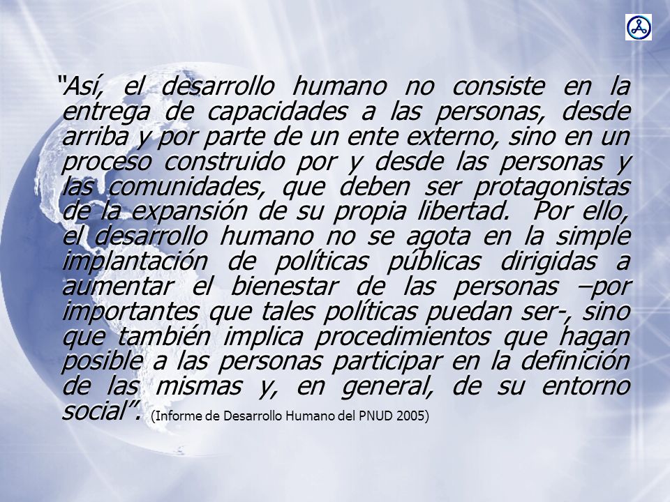 Así, el desarrollo humano no consiste en la entrega de capacidades a las personas, desde arriba y por parte de un ente externo, sino en un proceso construido por y desde las personas y las comunidades, que deben ser protagonistas de la expansión de su propia libertad. Por ello, el desarrollo humano no se agota en la simple implantación de políticas públicas dirigidas a aumentar el bienestar de las personas –por importantes que tales políticas puedan ser-, sino que también implica procedimientos que hagan posible a las personas participar en la definición de las mismas y, en general, de su entorno social .