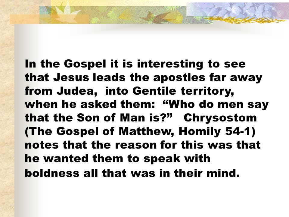 In the Gospel it is interesting to see that Jesus leads the apostles far away from Judea, into Gentile territory, when he asked them: Who do men say that the Son of Man is Chrysostom (The Gospel of Matthew, Homily 54-1) notes that the reason for this was that he wanted them to speak with boldness all that was in their mind.