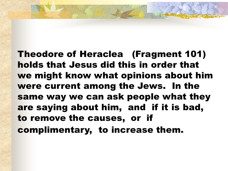 Theodore of Heraclea (Fragment 101) holds that Jesus did this in order that we might know what opinions about him were current among the Jews.