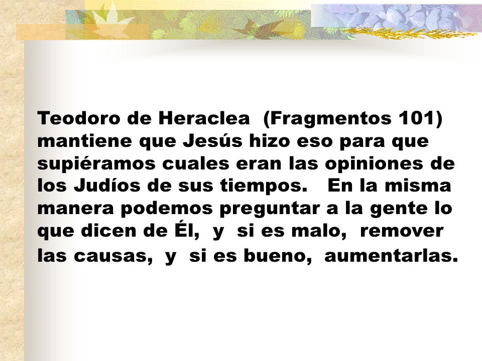 Teodoro de Heraclea (Fragmentos 101) mantiene que Jesús hizo eso para que supiéramos cuales eran las opiniones de los Judíos de sus tiempos.