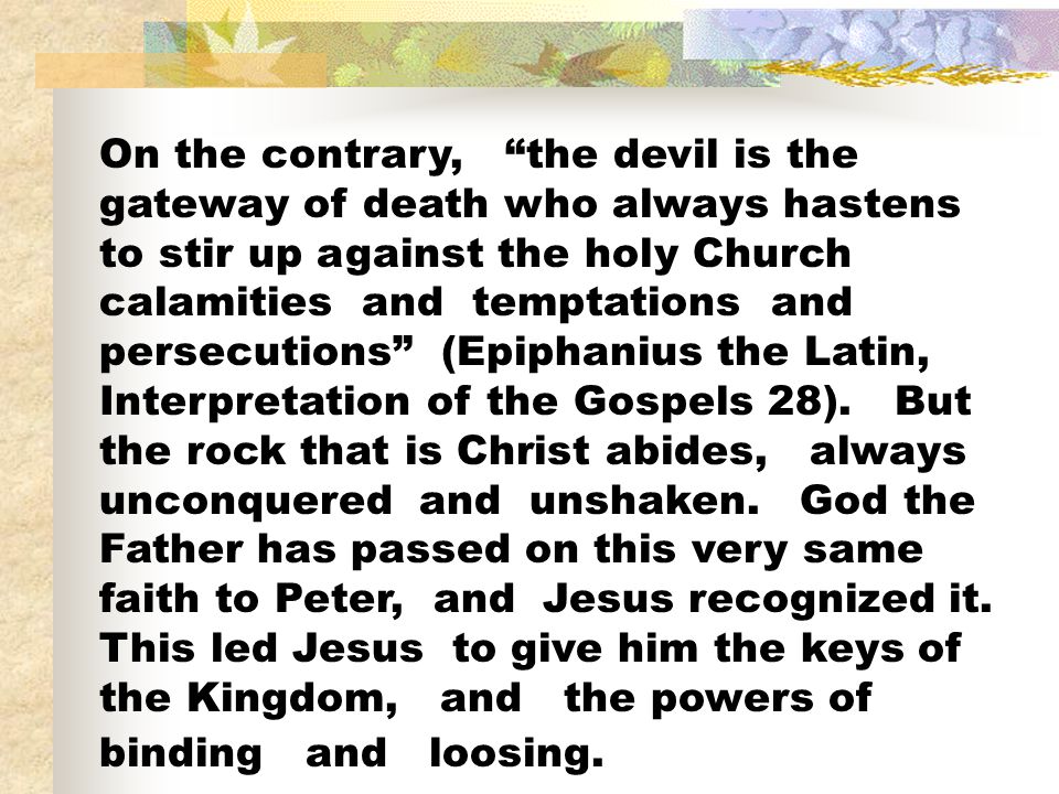 On the contrary, the devil is the gateway of death who always hastens to stir up against the holy Church calamities and temptations and persecutions (Epiphanius the Latin, Interpretation of the Gospels 28).