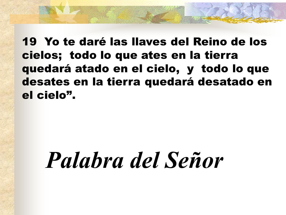 19 Yo te daré las llaves del Reino de los cielos; todo lo que ates en la tierra quedará atado en el cielo, y todo lo que desates en la tierra quedará desatado en el cielo .