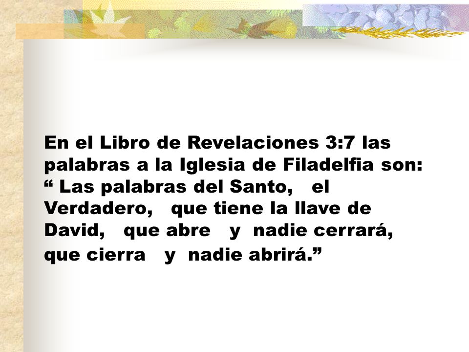 En el Libro de Revelaciones 3:7 las palabras a la Iglesia de Filadelfia son: Las palabras del Santo, el Verdadero, que tiene la llave de David, que abre y nadie cerrará, que cierra y nadie abrirá.