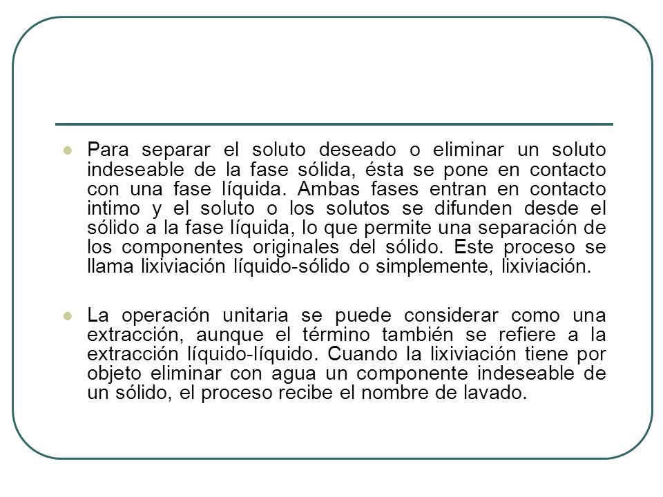 Para separar el soluto deseado o eliminar un soluto indeseable de la fase sólida, ésta se pone en contacto con una fase líquida. Ambas fases entran en contacto intimo y el soluto o los solutos se difunden desde el sólido a la fase líquida, lo que permite una separación de los componentes originales del sólido. Este proceso se llama lixiviación líquido-sólido o simplemente, lixiviación.