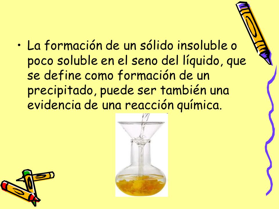 La formación de un sólido insoluble o poco soluble en el seno del líquido, que se define como formación de un precipitado, puede ser también una evidencia de una reacción química.
