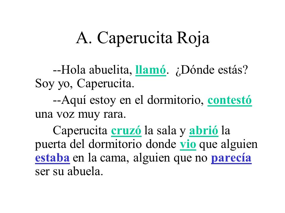 A. Caperucita Roja --Hola abuelita, llamó. ¿Dónde estás Soy yo, Caperucita. --Aquí estoy en el dormitorio, contestó una voz muy rara.