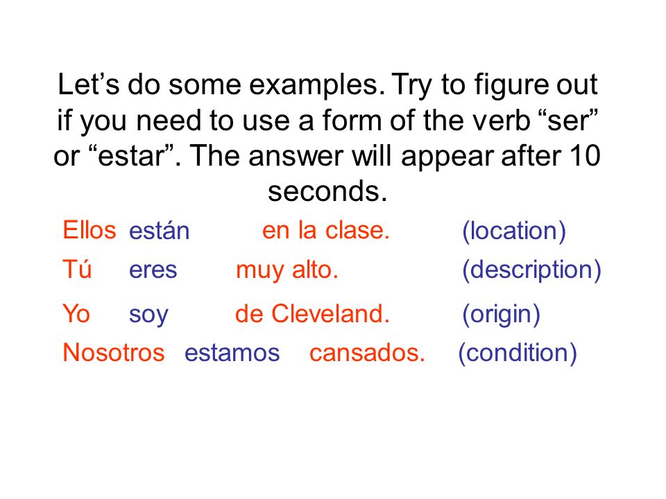 Let’s do some examples. Try to figure out if you need to use a form of the verb ser or estar . The answer will appear after 10 seconds.