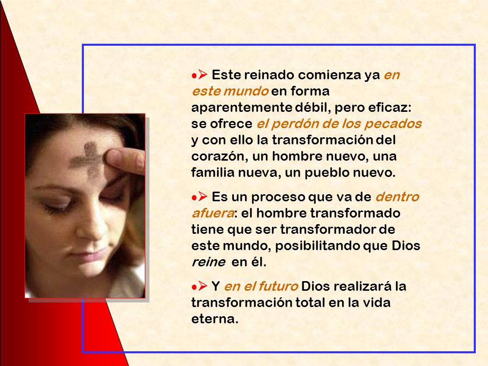  Este reinado comienza ya en este mundo en forma aparentemente débil, pero eficaz: se ofrece el perdón de los pecados y con ello la transformación del corazón, un hombre nuevo, una familia nueva, un pueblo nuevo.
