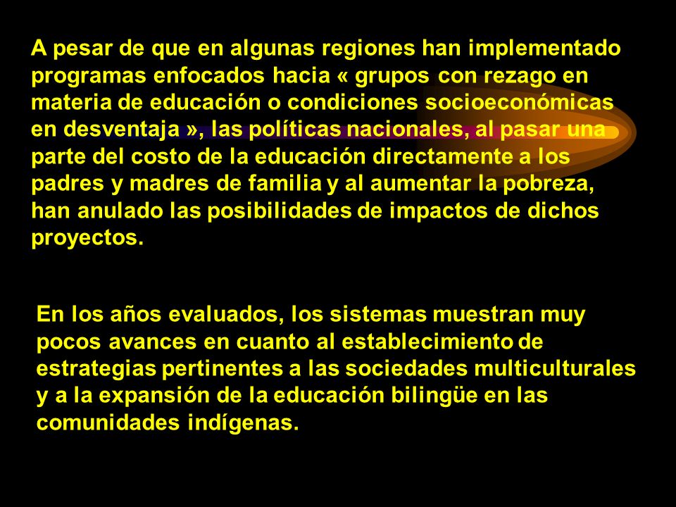 A pesar de que en algunas regiones han implementado programas enfocados hacia « grupos con rezago en materia de educación o condiciones socioeconómicas en desventaja », las políticas nacionales, al pasar una parte del costo de la educación directamente a los padres y madres de familia y al aumentar la pobreza, han anulado las posibilidades de impactos de dichos proyectos.