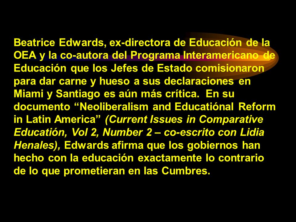 Beatrice Edwards, ex-directora de Educación de la OEA y la co-autora del Programa Interamericano de Educación que los Jefes de Estado comisionaron para dar carne y hueso a sus declaraciones en Miami y Santiago es aún más crítica. En su documento Neoliberalism and Educatiónal Reform in Latin America (Current Issues in Comparative Educatión, Vol 2, Number 2 – co-escrito con Lidia Henales), Edwards afirma que los gobiernos han hecho con la educación exactamente lo contrario de lo que prometieran en las Cumbres.