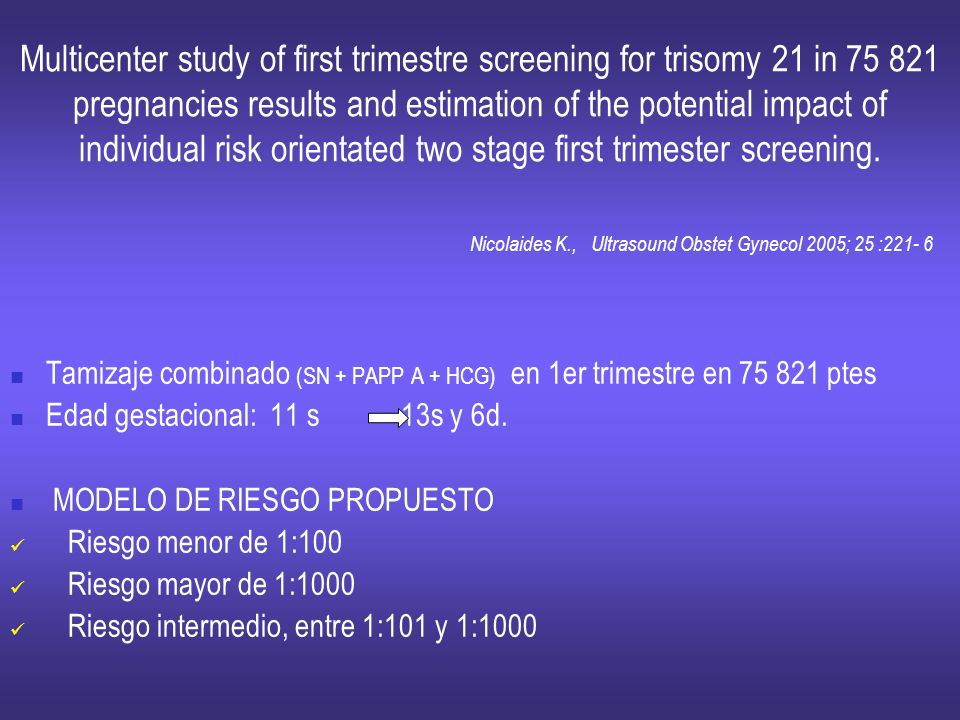 Multicenter study of first trimestre screening for trisomy 21 in pregnancies results and estimation of the potential impact of individual risk orientated two stage first trimester screening. Nicolaides K., Ultrasound Obstet Gynecol 2005; 25 :221- 6