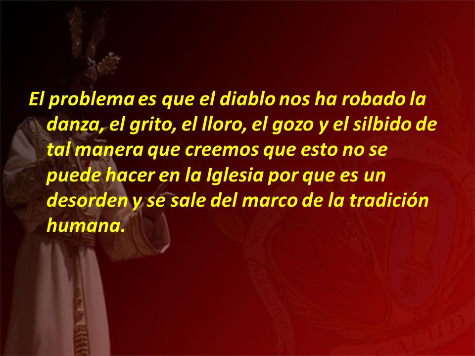 El problema es que el diablo nos ha robado la danza, el grito, el lloro, el gozo y el silbido de tal manera que creemos que esto no se puede hacer en la Iglesia por que es un desorden y se sale del marco de la tradición humana.